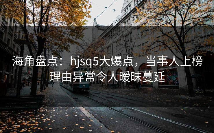海角盘点：hjsq5大爆点，当事人上榜理由异常令人暧昧蔓延