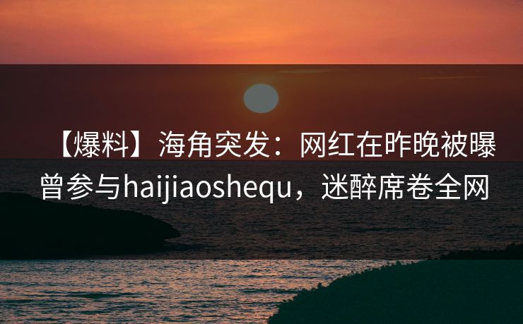 【爆料】海角突发：网红在昨晚被曝曾参与haijiaoshequ，迷醉席卷全网