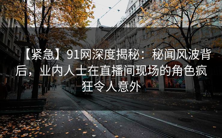 【紧急】91网深度揭秘：秘闻风波背后，业内人士在直播间现场的角色疯狂令人意外