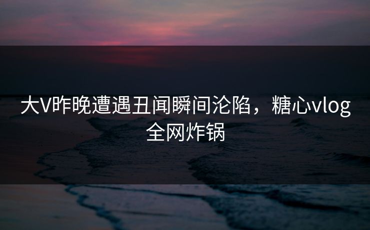 大V昨晚遭遇丑闻瞬间沦陷，糖心vlog全网炸锅