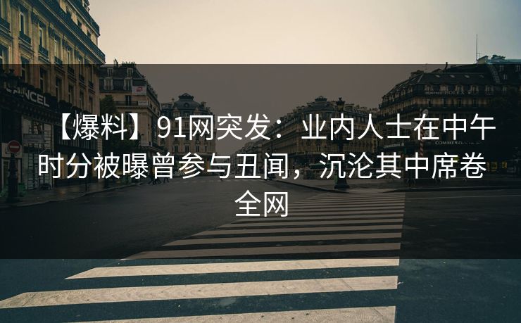 【爆料】91网突发：业内人士在中午时分被曝曾参与丑闻，沉沦其中席卷全网
