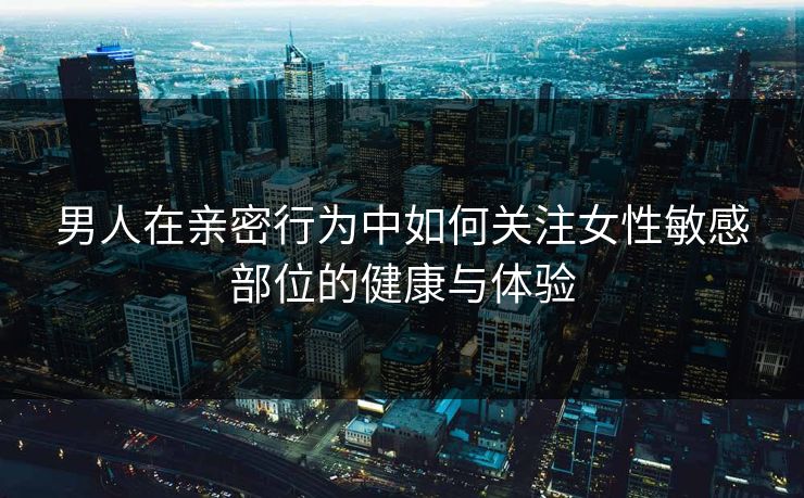 男人在亲密行为中如何关注女性敏感部位的健康与体验