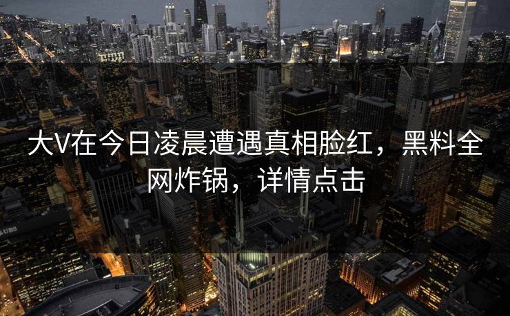 大V在今日凌晨遭遇真相脸红，黑料全网炸锅，详情点击