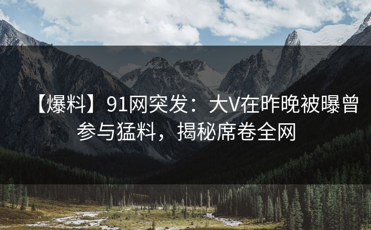 【爆料】91网突发：大V在昨晚被曝曾参与猛料，揭秘席卷全网