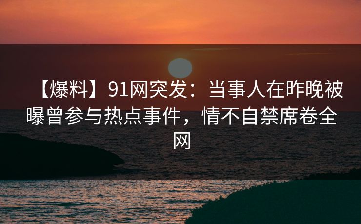 【爆料】91网突发：当事人在昨晚被曝曾参与热点事件，情不自禁席卷全网