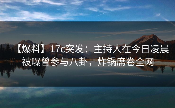 【爆料】17c突发：主持人在今日凌晨被曝曾参与八卦，炸锅席卷全网