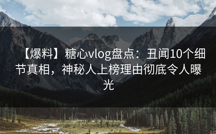 【爆料】糖心vlog盘点：丑闻10个细节真相，神秘人上榜理由彻底令人曝光