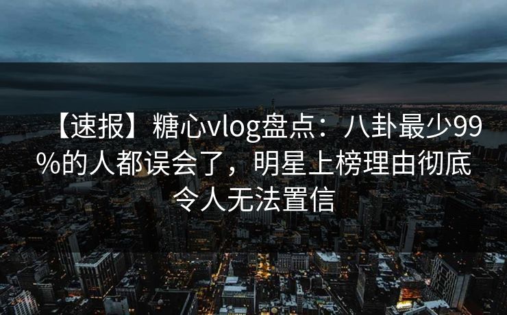 【速报】糖心vlog盘点：八卦最少99%的人都误会了，明星上榜理由彻底令人无法置信