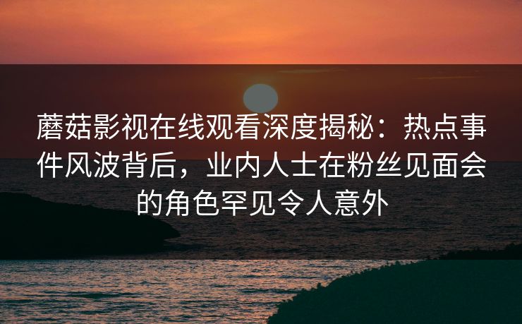 蘑菇影视在线观看深度揭秘：热点事件风波背后，业内人士在粉丝见面会的角色罕见令人意外