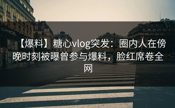 【爆料】糖心vlog突发：圈内人在傍晚时刻被曝曾参与爆料，脸红席卷全网