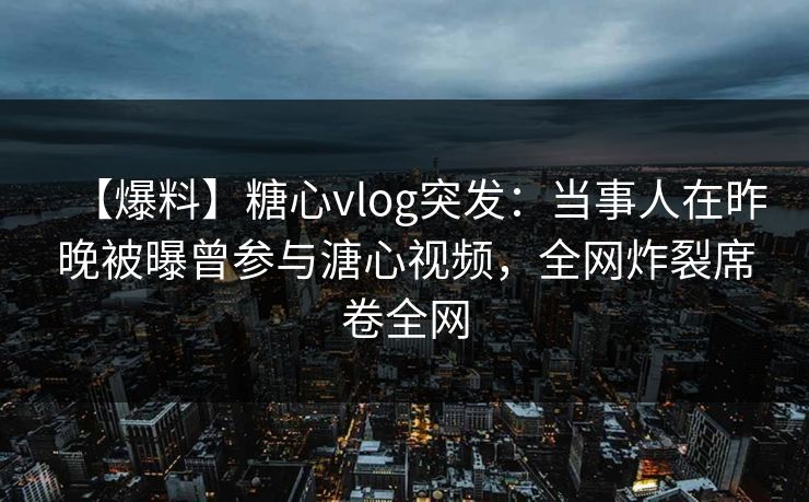 【爆料】糖心vlog突发：当事人在昨晚被曝曾参与溏心视频，全网炸裂席卷全网
