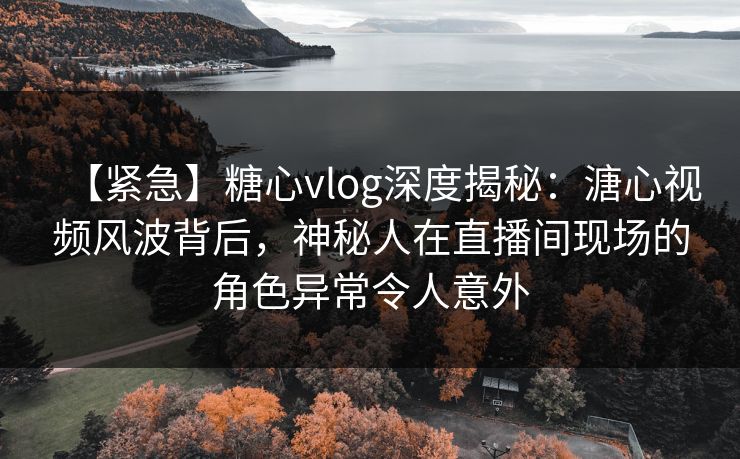 【紧急】糖心vlog深度揭秘：溏心视频风波背后，神秘人在直播间现场的角色异常令人意外