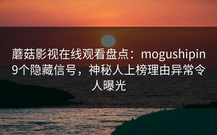 蘑菇影视在线观看盘点：mogushipin9个隐藏信号，神秘人上榜理由异常令人曝光