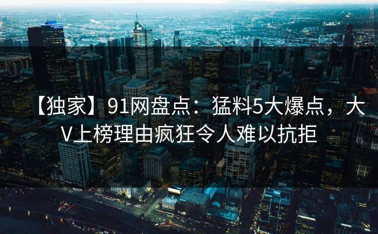 【独家】91网盘点:猛料5大爆点,大V上榜理由疯狂令人难以抗拒 【独家】91网盘点:猛料5大爆点,大V上榜理由疯狂令人难以抗拒