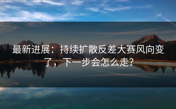 最新进展：持续扩散反差大赛风向变了，下一步会怎么走？