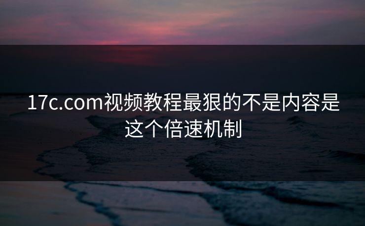 17c.com视频教程最狠的不是内容是这个倍速机制