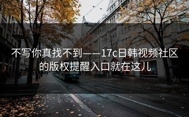 不写你真找不到——17c日韩视频社区的版权提醒入口就在这儿