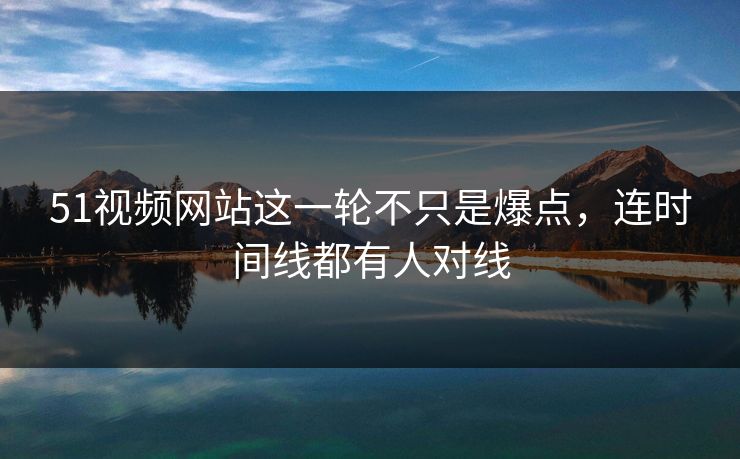 51视频网站这一轮不只是爆点，连时间线都有人对线